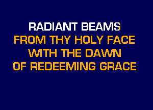RADIANT BEAMS
FROM THY HOLY FACE
WITH THE DAWN
0F REDEEMING GRACE