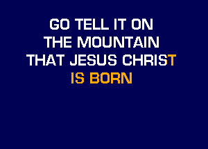 GO TELL IT ON
THE MOUNTAIN
THAT JESUS CHRIST

IS BORN