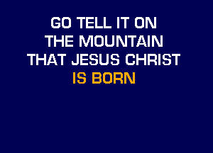 G0 TELL IT ON
THE MOUNTAIN
THAT JESUS CHRIST

IS BORN