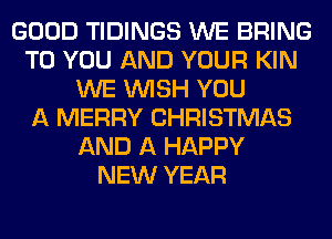 GOOD TIDINGS WE BRING
TO YOU AND YOUR KIN
WE WISH YOU
A MERRY CHRISTMAS
AND A HAPPY
NEW YEAR