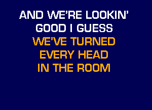 AND WE'RE LOOKIN'
GOOD I GUESS
WE'VE TURNED
EVERY HEAD
IN THE ROOM