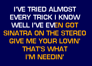 I'VE TRIED ALMOST
EVERY TRICK I KNOW
WELL I'VE EVEN GOT

SINATRA ON THE STEREO
GIVE ME YOUR LOVIN'
THAT'S WHAT
I'M NEEDIN'