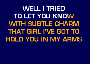 WELL I TRIED
TO LET YOU KNOW
WITH SUBTLE CHARM
THAT GIRL I'VE GOT TO
HOLD YOU IN MY ARMS