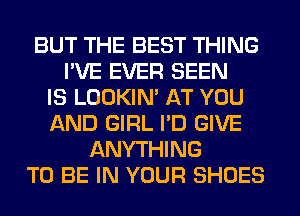 BUT THE BEST THING
I'VE EVER SEEN
IS LOOKIN' AT YOU
AND GIRL I'D GIVE
ANYTHING
TO BE IN YOUR SHOES