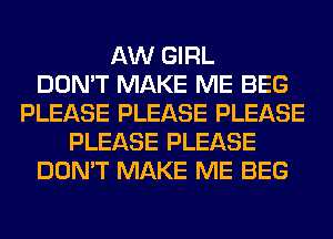 AW GIRL
DON'T MAKE ME BEG
PLEASE PLEASE PLEASE
PLEASE PLEASE
DON'T MAKE ME BEG