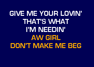 GIVE ME YOUR LOVIN'
THATS WHAT
I'M NEEDIN'
AW GIRL
DON'T MAKE ME BEG