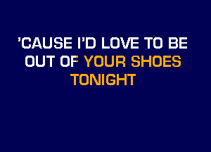 'CAUSE I'D LOVE TO BE
OUT OF YOUR SHOES

TONIGHT