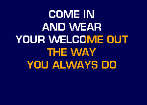COME IN
AND WEAR
YOUR WELCOME OUT
THE WAY

YOU ALWAYS DO