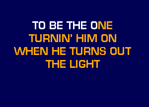 TO BE THE ONE
TURNIN' HIM 0N
WHEN HE TURNS OUT

THE LIGHT