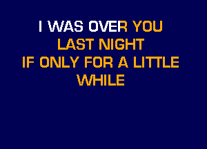 I WAS OVER YOU
LAST NIGHT
IF ONLY FOR A LITTLE

WHILE