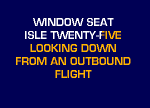 VVINDDW SEAT
ISLE TWENTY-FIVE
LOOKING DOWN
FROM AN OUTBOUND
FLIGHT