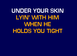 UNDER YOUR SKIN
LYIN' WTH HIM
WHEN HE

HOLDS YOU TIGHT