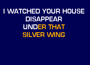 I WATCHED YOUR HOUSE
DISAPPEAR
UNDER THAT

SILVER WING