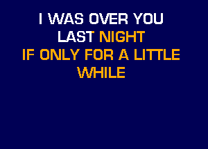 I WAS OVER YOU
LAST NIGHT
IF ONLY FOR A LITTLE
WHILE