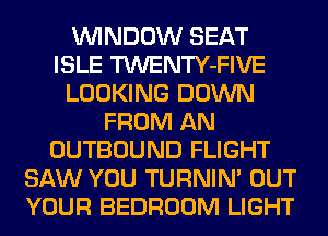 WINDOW SEAT
ISLE TWENTY-FIVE
LOOKING DOWN
FROM AN
OUTBOUND FLIGHT
SAW YOU TURNIN' OUT
YOUR BEDROOM LIGHT