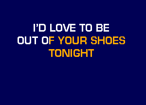 I'D LOVE TO BE
OUT OF YOUR SHOES

TONIGHT