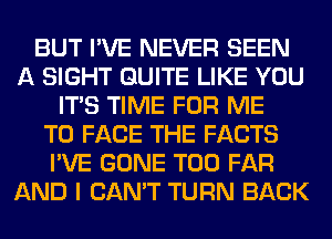 BUT I'VE NEVER SEEN
A SIGHT QUITE LIKE YOU
ITS TIME FOR ME
TO FACE THE FACTS
I'VE GONE T00 FAR
AND I CAN'T TURN BACK