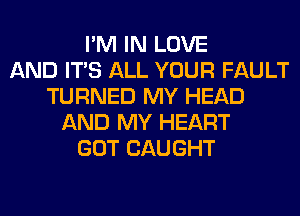 I'M IN LOVE
AND ITS ALL YOUR FAULT
TURNED MY HEAD
AND MY HEART
GOT CAUGHT