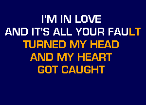 I'M IN LOVE
AND ITS ALL YOUR FAULT
TURNED MY HEAD
AND MY HEART
GOT CAUGHT