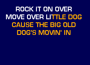ROCK IT ON OVER
MOVE OVER LITI'LE DOG
CAUSE THE BIG OLD
DOG'S MOVIM IN