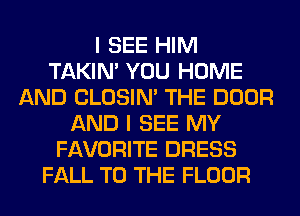 I SEE HIM
TAKIN' YOU HOME
AND CLOSIN' THE DOOR
AND I SEE MY
FAVORITE DRESS
FALL TO THE FLOOR