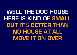 WELL THE DOG HOUSE
HERE IS KIND OF SMALL
BUT ITS BETTER THAN
N0 HOUSE AT ALL
MOVE IT ON OVER