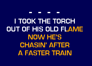 I TOOK THE TORCH
OUT OF HIS OLD FLAME
NOW HE'S
CHASIN' AFTER
A FASTER TRAIN