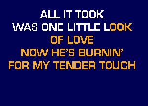 ALL IT TOOK
WAS ONE LITI'LE LOOK
OF LOVE
NOW HE'S BURNIN'
FOR MY TENDER TOUCH