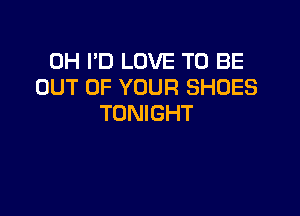 0H I'D LOVE TO BE
OUT OF YOUR SHOES

TONIGHT
