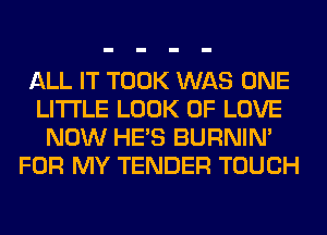ALL IT TOOK WAS ONE
LITI'LE LOOK OF LOVE
NOW HE'S BURNIN'
FOR MY TENDER TOUCH