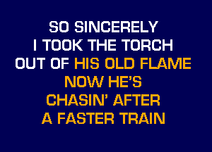 SO SINCERELY
I TOOK THE TORCH
OUT OF HIS OLD FLAME
NOW HE'S
CHASIN' AFTER
A FASTER TRAIN