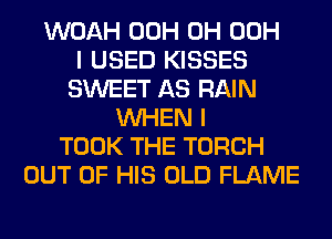 WOAH 00H 0H 00H
I USED KISSES
SWEET AS RAIN
WHEN I
TOOK THE TORCH
OUT OF HIS OLD FLAME
