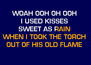 WOAH 00H 0H 00H
I USED KISSES
SWEET AS RAIN
WHEN I TOOK THE TORCH
OUT OF HIS OLD FLAME