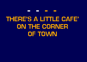 THERE'S A LITTLE CAFE'
ON THE CORNER
OF TOWN