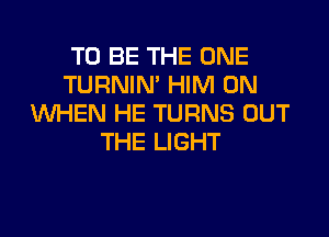 TO BE THE ONE
TURNIN' HIM 0N
WHEN HE TURNS OUT

THE LIGHT