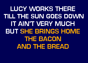 LUCY WORKS THERE
TILL THE SUN GOES DOWN

IT AIN'T VERY MUCH
BUT SHE BRINGS HOME
THE BACON
AND THE BREAD