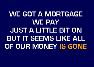 WE GOT A MORTGAGE
WE PAY
JUST A LITTLE BIT 0N
BUT IT SEEMS LIKE ALL
OF OUR MONEY IS GONE