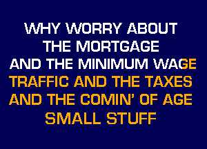 WHY WORRY ABOUT

THE MORTGAGE
AND THE MINIMUM WAGE

TRAFFIC AND THE TAXES
AND THE COMIM OF AGE

SMALL STUFF