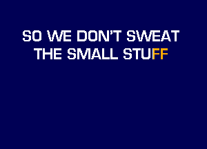 SO WE DON'T SWEAT
THE SMALL STUFF