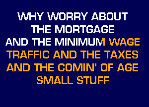 WHY WORRY ABOUT

THE MORTGAGE
AND THE MINIMUM WAGE

TRAFFIC AND THE TAXES
AND THE COMIM OF AGE
SMALL STUFF