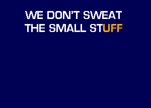 WE DON'T SWEAT
THE SMALL STUFF