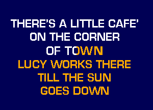 THERE'S A LITTLE CAFE'
ON THE CORNER
OF TOWN
LUCY WORKS THERE
TILL THE SUN
GOES DOWN