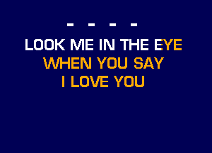 LOOK ME IN THE EYE
WHEN YOU SAY

I LOVE YOU