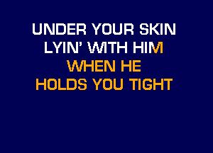 UNDER YOUR SKIN
LYIN' WTH HIM
WHEN HE

HOLDS YOU TIGHT