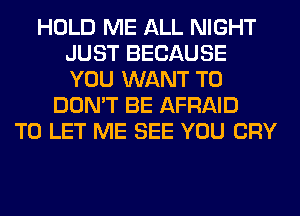 HOLD ME ALL NIGHT
JUST BECAUSE
YOU WANT TO

DON'T BE AFRAID
TO LET ME SEE YOU CRY