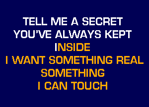 TELL ME A SECRET
YOU'VE ALWAYS KEPT
INSIDE
I WANT SOMETHING REAL
SOMETHING
I CAN TOUCH