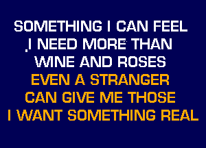 SOMETHING I CAN FEEL
.l NEED MORE THAN
WINE AND ROSES
EVEN A STRANGER
CAN GIVE ME THOSE
I WANT SOMETHING REAL