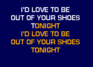 I'D LOVE TO BE
OUT OF YOUR SHOES
TONIGHT
I'D LOVE TO BE
OUT OF YOUR SHOES
TONIGHT