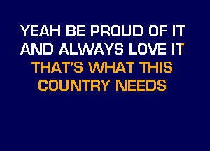 YEAH BE PROUD OF IT
AND ALWAYS LOVE IT
THAT'S WHAT THIS
COUNTRY NEEDS