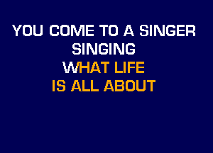 YOU COME TO A SINGER
SINGING
WHAT LIFE

IS ALL ABOUT